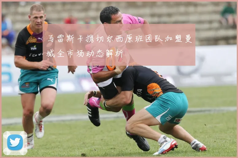 马雷斯卡携切尔西原班团队加盟曼城全市场动态解析