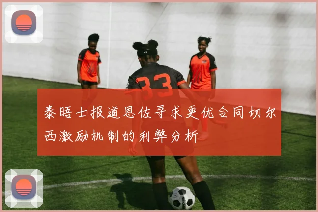 泰晤士报道恩佐寻求更优合同切尔西激励机制的利弊分析