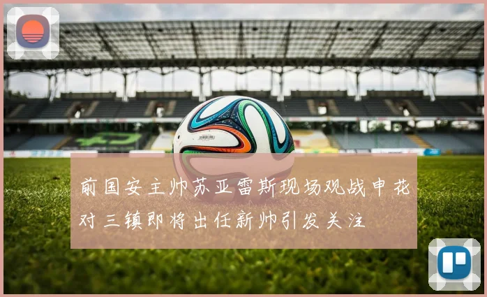 前国安主帅苏亚雷斯现场观战申花对三镇即将出任新帅引发关注