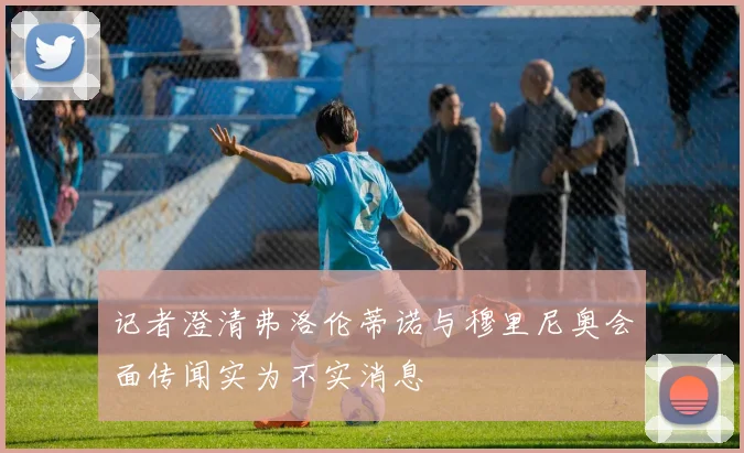 记者澄清弗洛伦蒂诺与穆里尼奥会面传闻实为不实消息