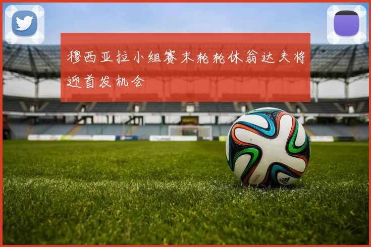 穆西亚拉小组赛末轮轮休翁达夫将迎首发机会