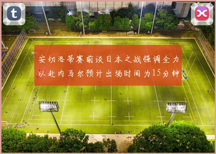 安切洛蒂赛前谈日本之战强调全力以赴内马尔预计出场时间为15分钟
