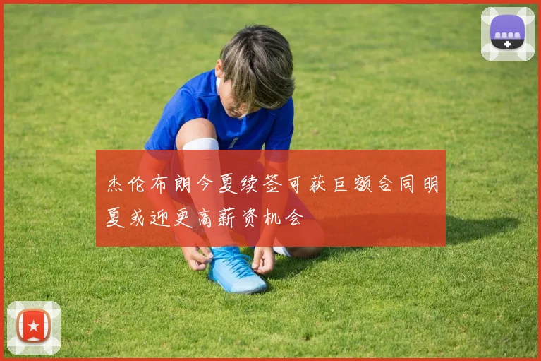 杰伦布朗今夏续签可获巨额合同明夏或迎更高薪资机会