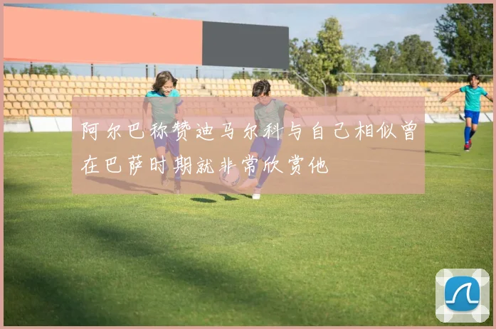 阿尔巴称赞迪马尔科与自己相似曾在巴萨时期就非常欣赏他