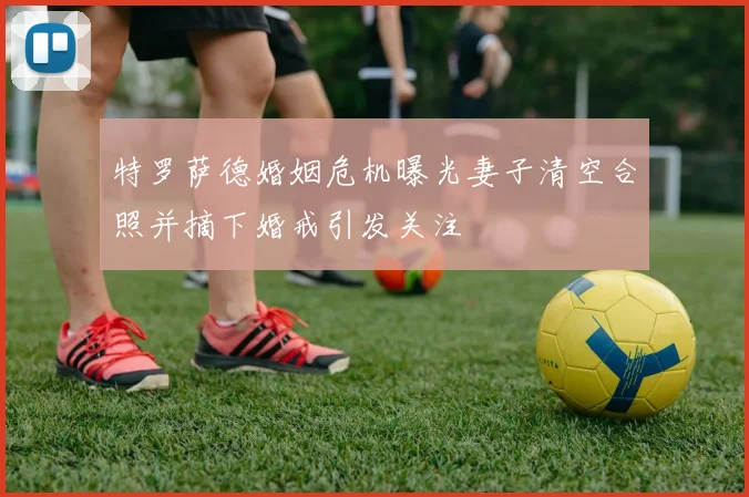 特罗萨德婚姻危机曝光妻子清空合照并摘下婚戒引发关注