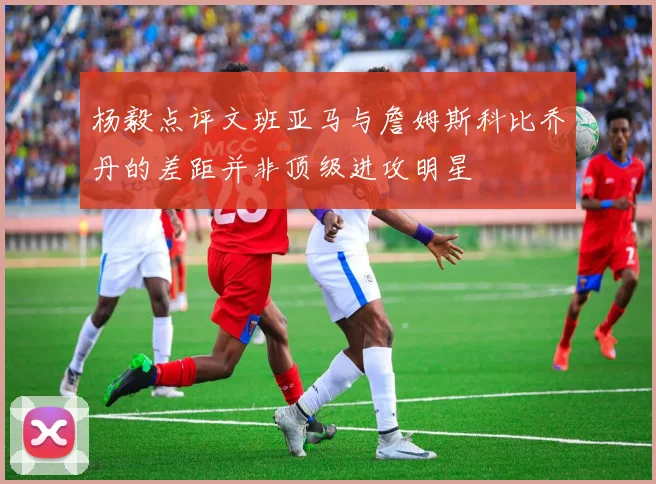 杨毅点评文班亚马与詹姆斯科比乔丹的差距并非顶级进攻明星