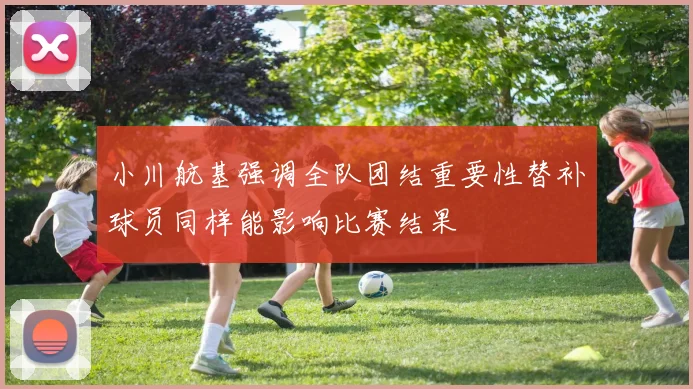 小川航基强调全队团结重要性替补球员同样能影响比赛结果