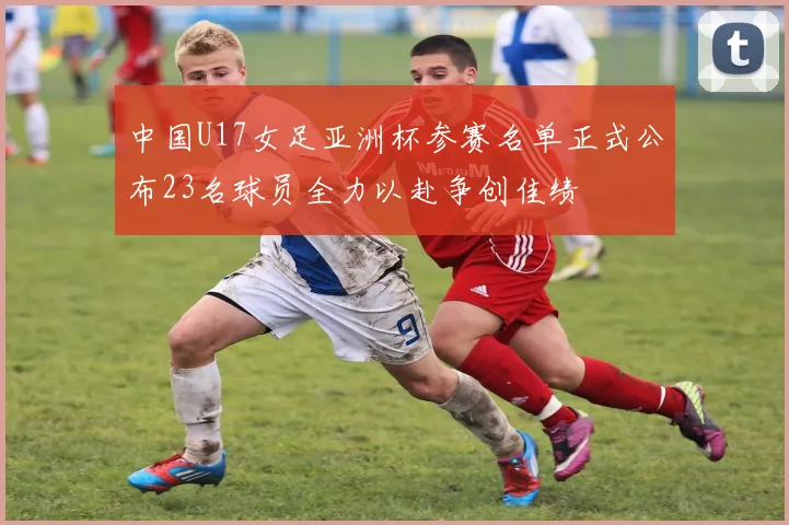 中国U17女足亚洲杯参赛名单正式公布23名球员全力以赴争创佳绩
