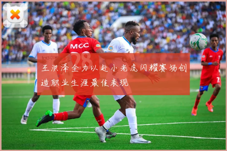 王洪泽全力以赴小老虎闪耀赛场创造职业生涯最佳表现