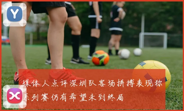 媒体人点评深圳队客场拼搏表现称系列赛仍有希望未到终局