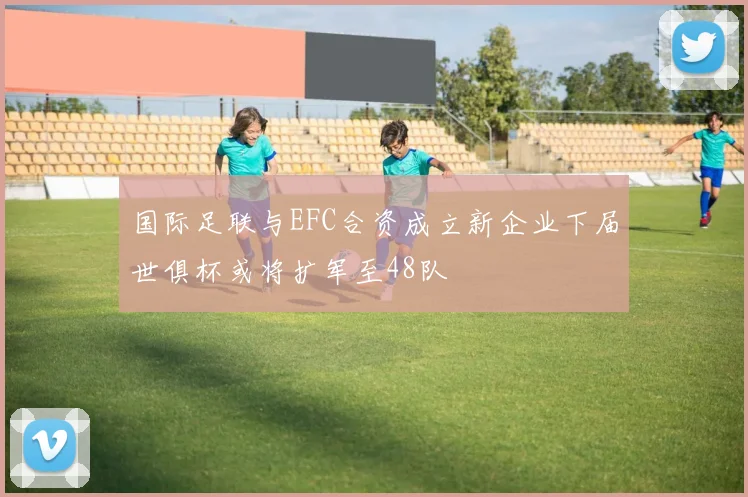 国际足联与EFC合资成立新企业下届世俱杯或将扩军至48队