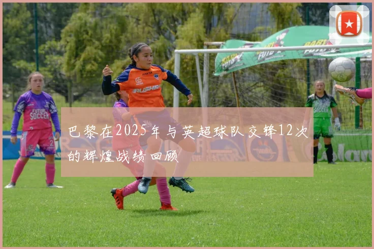 巴黎在2025年与英超球队交锋12次的辉煌战绩回顾