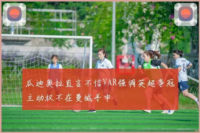 瓜迪奥拉直言不信VAR强调英超争冠主动权不在曼城手中