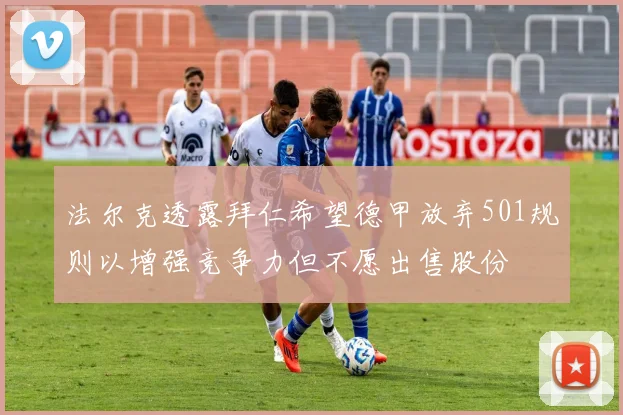 法尔克透露拜仁希望德甲放弃501规则以增强竞争力但不愿出售股份