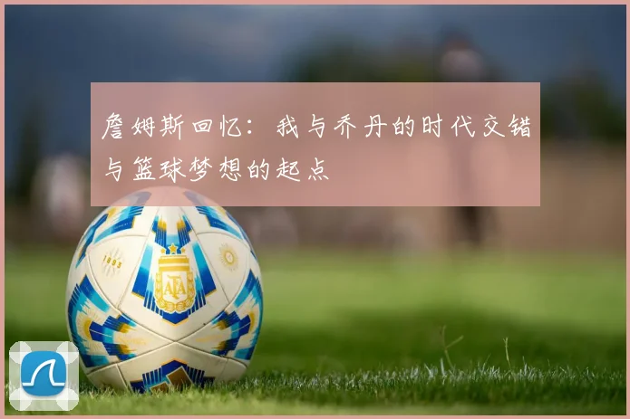 詹姆斯回忆：我与乔丹的时代交错与篮球梦想的起点
