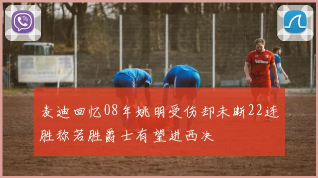 麦迪回忆08年姚明受伤却未断22连胜称若胜爵士有望进西决