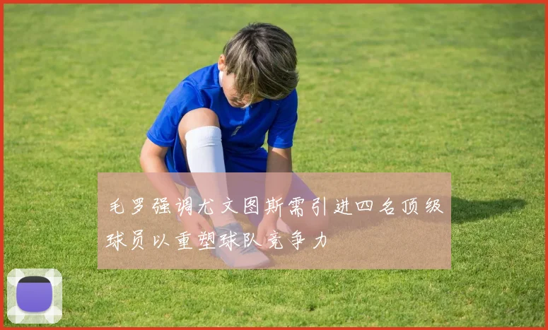 毛罗强调尤文图斯需引进四名顶级球员以重塑球队竞争力