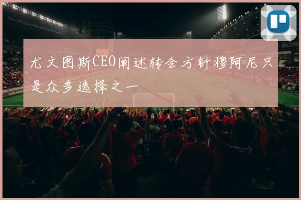 尤文图斯CEO阐述转会方针穆阿尼只是众多选择之一
