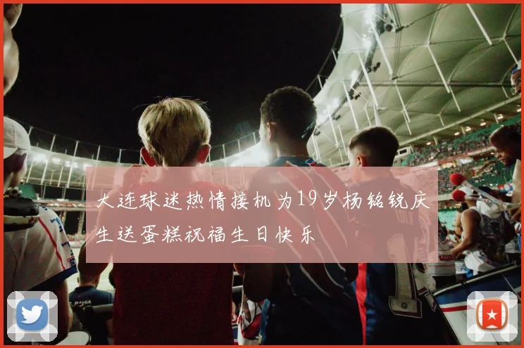 大连球迷热情接机为19岁杨铭锐庆生送蛋糕祝福生日快乐