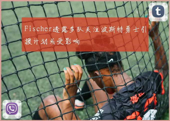 Fischer透露多队关注波斯特勇士引援计划或受影响