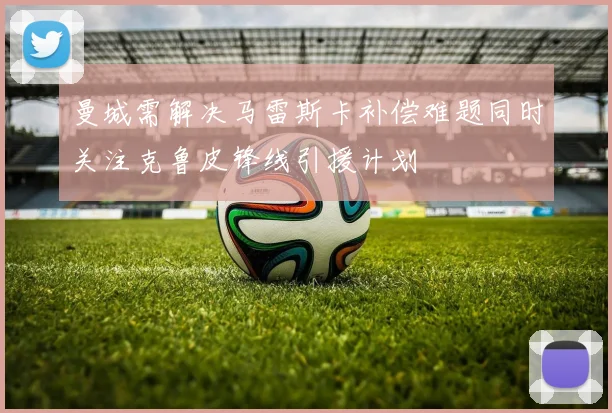 曼城需解决马雷斯卡补偿难题同时关注克鲁皮锋线引援计划