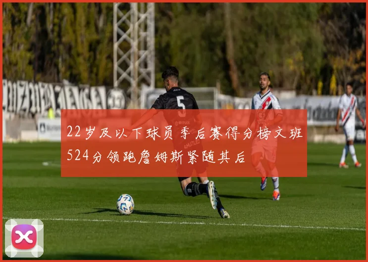 22岁及以下球员季后赛得分榜文班524分领跑詹姆斯紧随其后