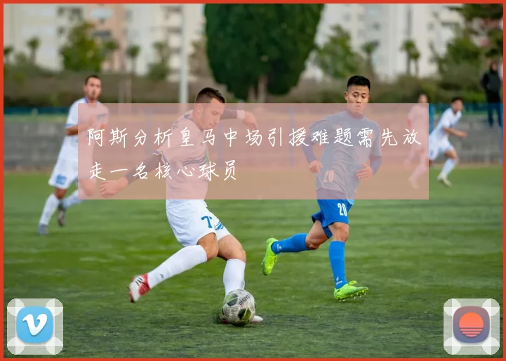阿斯分析皇马中场引援难题需先放走一名核心球员