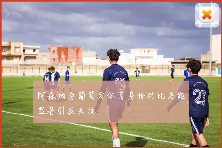 阿森纳与葡萄牙体育身价对比差距显著引发关注