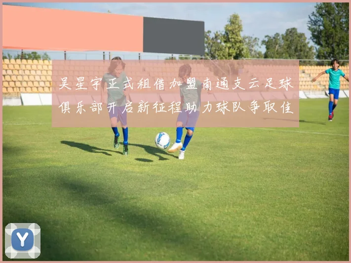 吴星宇正式租借加盟南通支云足球俱乐部开启新征程助力球队争取佳绩