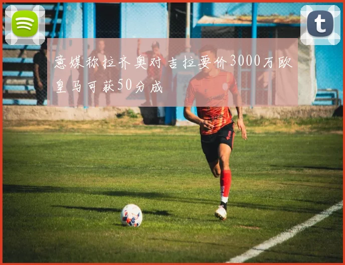 意媒称拉齐奥对吉拉要价3000万欧皇马可获50分成