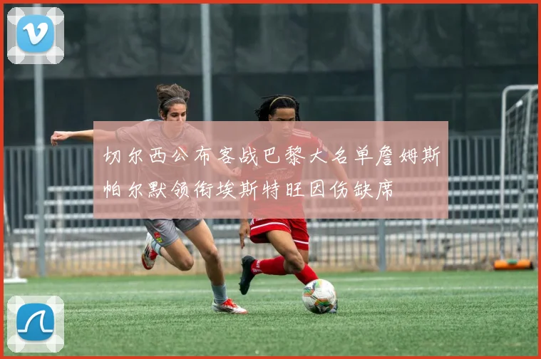 切尔西公布客战巴黎大名单詹姆斯帕尔默领衔埃斯特旺因伤缺席