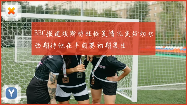 BBC报道埃斯特旺恢复情况良好切尔西期待他在季前赛初期复出