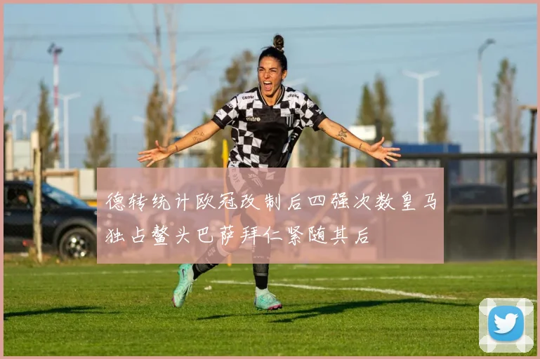 德转统计欧冠改制后四强次数皇马独占鳌头巴萨拜仁紧随其后